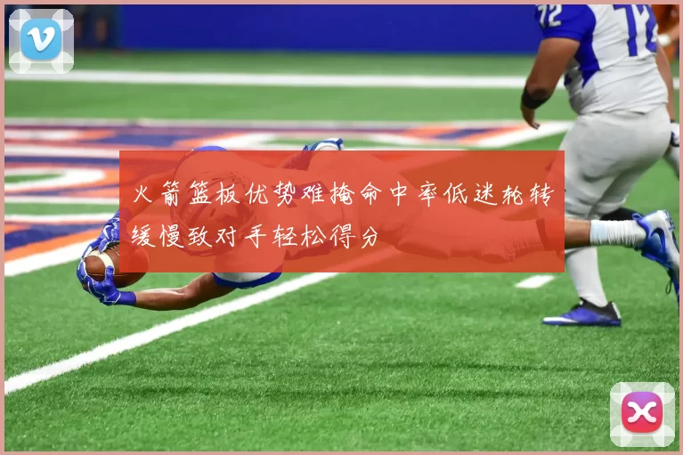 火箭篮板优势难掩命中率低迷轮转缓慢致对手轻松得分