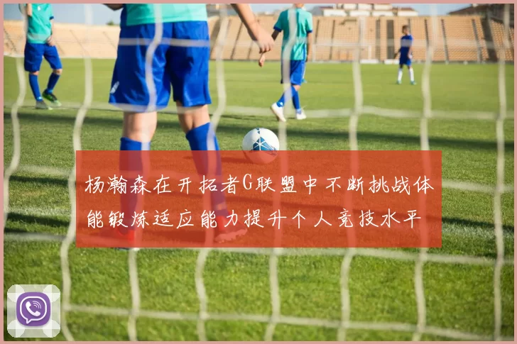 杨瀚森在开拓者G联盟中不断挑战体能锻炼适应能力提升个人竞技水平