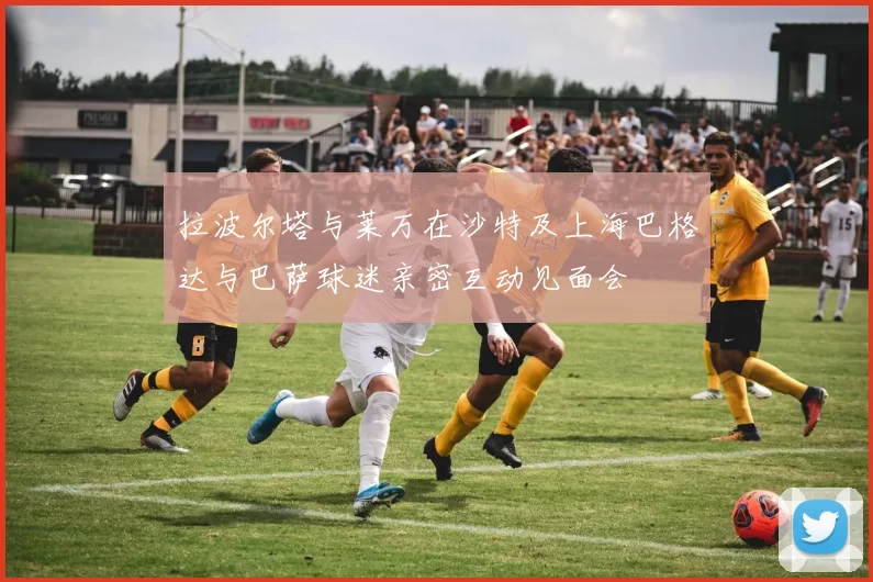 拉波尔塔与莱万在沙特及上海巴格达与巴萨球迷亲密互动见面会