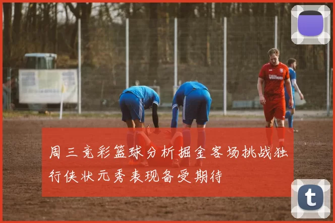 周三竞彩篮球分析掘金客场挑战独行侠状元秀表现备受期待