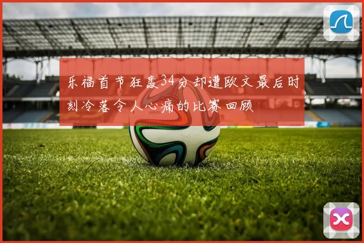 乐福首节狂轰34分却遭欧文最后时刻冷落令人心痛的比赛回顾