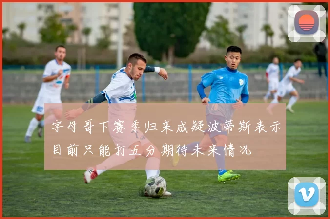 字母哥下赛季归来成疑波蒂斯表示目前只能打五分期待未来情况