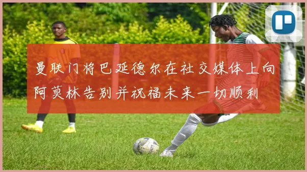 曼联门将巴延德尔在社交媒体上向阿莫林告别并祝福未来一切顺利