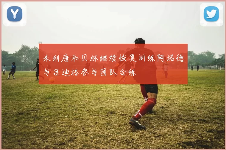 米利唐和贝林继续恢复训练阿诺德与吕迪格参与团队合练