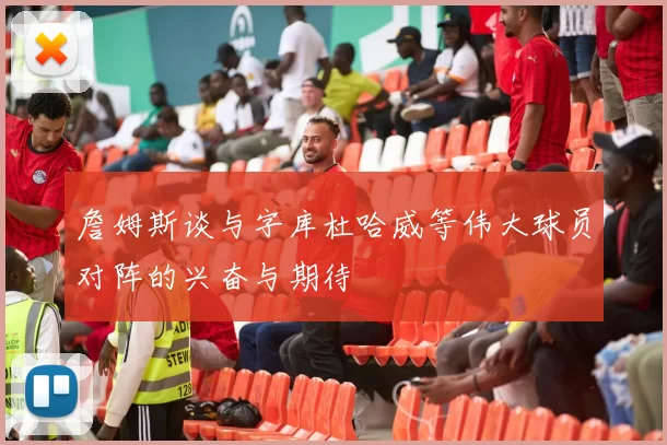 詹姆斯谈与字库杜哈威等伟大球员对阵的兴奋与期待