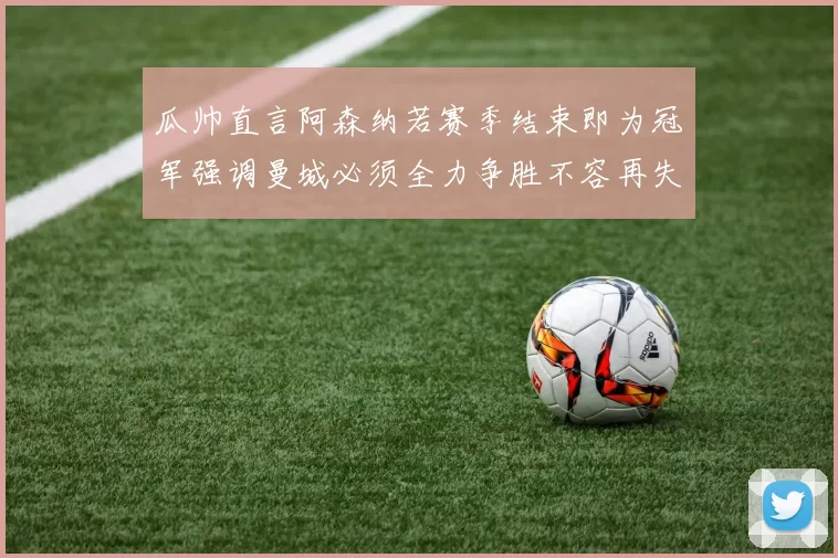 瓜帅直言阿森纳若赛季结束即为冠军强调曼城必须全力争胜不容再失分