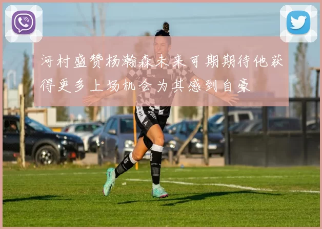 河村盛赞杨瀚森未来可期期待他获得更多上场机会为其感到自豪
