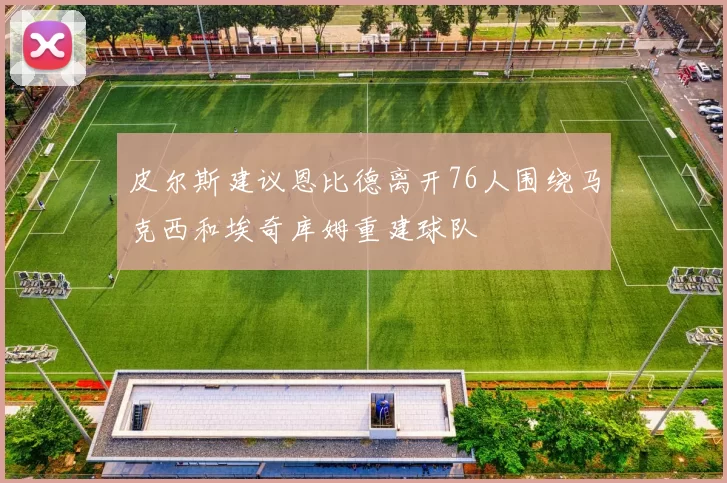 皮尔斯建议恩比德离开76人围绕马克西和埃奇库姆重建球队