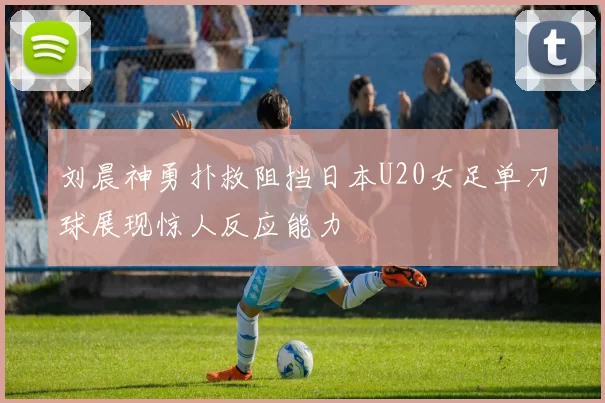刘晨神勇扑救阻挡日本U20女足单刀球展现惊人反应能力